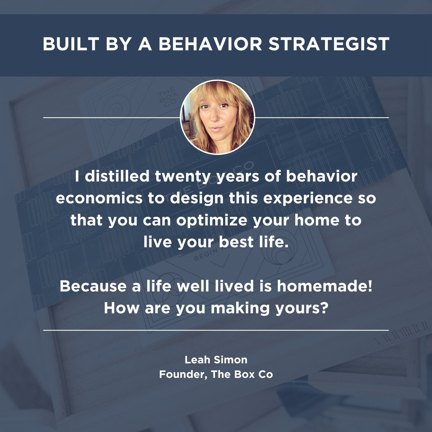 A  graphic shows The Box Co founder, Leah Simon's headshot with text that says: “I distilled twenty years of behavior economics to design this experience so that you can optimize your home to live your best life. Because a life well lived is homemade! How are you making yours?"